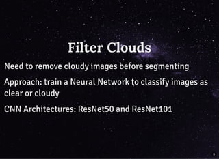 Filter CloudsFilter Clouds
Need to remove cloudy images before segmentingNeed to remove cloudy images before segmenting
Approach: train a Neural Network to classify images asApproach: train a Neural Network to classify images as
clear or cloudyclear or cloudy
CNN Architectures: ResNet50 and ResNet101CNN Architectures: ResNet50 and ResNet101
9
 