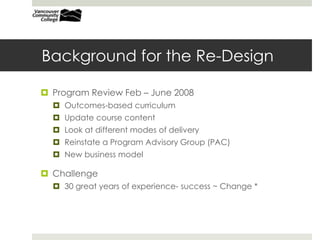 Background for the Re-DesignProgram Review Feb – June 2008Recommendations:Outcomes-based curriculumUpdate course contentLook at different modes of deliveryReinstate a Program Advisory Group (PAC)New business modelChallenge30 great years of experience- success ~ Change *