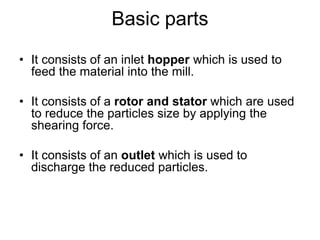 Basic parts
• It consists of an inlet hopper which is used to
feed the material into the mill.
• It consists of a rotor and stator which are used
to reduce the particles size by applying the
shearing force.
• It consists of an outlet which is used to
discharge the reduced particles.
 