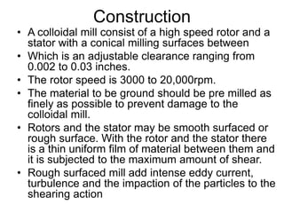 Construction
• A colloidal mill consist of a high speed rotor and a
stator with a conical milling surfaces between
• Which is an adjustable clearance ranging from
0.002 to 0.03 inches.
• The rotor speed is 3000 to 20,000rpm.
• The material to be ground should be pre milled as
finely as possible to prevent damage to the
colloidal mill.
• Rotors and the stator may be smooth surfaced or
rough surface. With the rotor and the stator there
is a thin uniform film of material between them and
it is subjected to the maximum amount of shear.
• Rough surfaced mill add intense eddy current,
turbulence and the impaction of the particles to the
shearing action
 