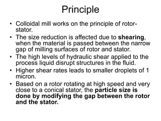 Principle
• Colloidal mill works on the principle of rotor-
stator.
• The size reduction is affected due to shearing,
when the material is passed between the narrow
gap of milling surfaces of rotor and stator.
• The high levels of hydraulic shear applied to the
process liquid disrupt structures in the fluid.
• Higher shear rates leads to smaller droplets of 1
micron.
• Based on a rotor rotating at high speed and very
close to a conical stator, the particle size is
done by modifying the gap between the rotor
and the stator.
 