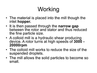 Working
• The material is placed into the mill though the
inlet hopper.
• It is then passed through the narrow gap
between the rotor and stator and thus reduced
the fine particle size.
• A colloid mill is a hydraulic shear producing
device. A rotor turns at high speeds of 3000 -
20000rpm
• The colloid mill works to reduce the size of the
suspended droplets.
• The mill allows the solid particles to become so
small.
 