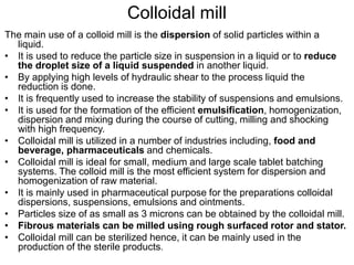Colloidal mill
The main use of a colloid mill is the dispersion of solid particles within a
liquid.
• It is used to reduce the particle size in suspension in a liquid or to reduce
the droplet size of a liquid suspended in another liquid.
• By applying high levels of hydraulic shear to the process liquid the
reduction is done.
• It is frequently used to increase the stability of suspensions and emulsions.
• It is used for the formation of the efficient emulsification, homogenization,
dispersion and mixing during the course of cutting, milling and shocking
with high frequency.
• Colloidal mill is utilized in a number of industries including, food and
beverage, pharmaceuticals and chemicals.
• Colloidal mill is ideal for small, medium and large scale tablet batching
systems. The colloid mill is the most efficient system for dispersion and
homogenization of raw material.
• It is mainly used in pharmaceutical purpose for the preparations colloidal
dispersions, suspensions, emulsions and ointments.
• Particles size of as small as 3 microns can be obtained by the colloidal mill.
• Fibrous materials can be milled using rough surfaced rotor and stator.
• Colloidal mill can be sterilized hence, it can be mainly used in the
production of the sterile products.
 