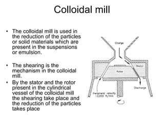 Colloidal mill
• The colloidal mill is used in
the reduction of the particles
or solid materials which are
present in the suspensions
or emulsion.
• The shearing is the
mechanism in the colloidal
mill.
• By the stator and the rotor
present in the cylindrical
vessel of the colloidal mill
the shearing take place and
the reduction of the particles
takes place
 