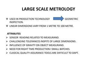 LARGE SCALE METROLOGY
 USED IN PRODUCTION TECHNOLOGY GEOMETRIC
INSPECTION.
 LINEAR DIMENSIONS VARY FROM 1 METRE TO 100 METRE.
ATTRIBUTES
 SENSOR READING RELATED TO MEASURAND.
 CHALLENGING TOLERANCES INSPITE OF LARGE DIMENSIONS.
 INFLUENCE OF GRAVITY ON OBJECT MEASURAND.
 NEED FOR RIGHT TIME PRODUCTION I SMALL BATCHES.
 CLASICAL QUALITY ASSURANCE TOOLS ARE DIFFICULT TO DAPT.
 
