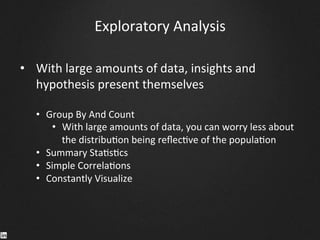 Exploratory	
  Analysis	
  
•  With	
  large	
  amounts	
  of	
  data,	
  insights	
  and	
  
hypothesis	
  present	
  themselves	
  
	
  
•  Group	
  By	
  And	
  Count	
  
•  With	
  large	
  amounts	
  of	
  data,	
  you	
  can	
  worry	
  less	
  about	
  
the	
  distribu9on	
  being	
  reﬂec9ve	
  of	
  the	
  popula9on	
  
•  Summary	
  Sta9s9cs	
  	
  
•  Simple	
  Correla9ons	
  
•  Constantly	
  Visualize	
  
	
  
	
  
	
  
 