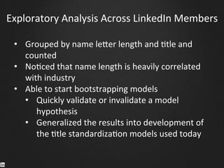 Exploratory	
  Analysis	
  Across	
  LinkedIn	
  Members	
  
•  Grouped	
  by	
  name	
  le^er	
  length	
  and	
  9tle	
  and	
  
counted	
  
•  No9ced	
  that	
  name	
  length	
  is	
  heavily	
  correlated	
  
with	
  industry	
  
•  Able	
  to	
  start	
  bootstrapping	
  models	
  
•  Quickly	
  validate	
  or	
  invalidate	
  a	
  model	
  
hypothesis	
  
•  Generalized	
  the	
  results	
  into	
  development	
  of	
  
the	
  9tle	
  standardiza9on	
  models	
  used	
  today	
  
	
  
	
  
	
  
 