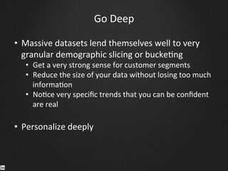 Go	
  Deep	
  
•  Massive	
  datasets	
  lend	
  themselves	
  well	
  to	
  very	
  
granular	
  demographic	
  slicing	
  or	
  bucke9ng	
  	
  
•  Get	
  a	
  very	
  strong	
  sense	
  for	
  customer	
  segments	
  
•  Reduce	
  the	
  size	
  of	
  your	
  data	
  without	
  losing	
  too	
  much	
  
informa9on	
  
•  No9ce	
  very	
  speciﬁc	
  trends	
  that	
  you	
  can	
  be	
  conﬁdent	
  
are	
  real	
  
•  Personalize	
  deeply	
  
	
  
	
  
	
  
 