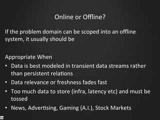 Online	
  or	
  Oﬄine?	
  
If	
  the	
  problem	
  domain	
  can	
  be	
  scoped	
  into	
  an	
  oﬄine	
  
system,	
  it	
  usually	
  should	
  be	
  
	
  
Appropriate	
  When	
  
•  Data	
  is	
  best	
  modeled	
  in	
  transient	
  data	
  streams	
  rather	
  
than	
  persistent	
  rela9ons	
  
•  Data	
  relevance	
  or	
  freshness	
  fades	
  fast	
  
•  Too	
  much	
  data	
  to	
  store	
  (infra,	
  latency	
  etc)	
  and	
  must	
  be	
  
tossed	
  
•  News,	
  Adver9sing,	
  Gaming	
  (A.I.),	
  Stock	
  Markets	
  
 