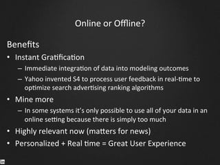 Online	
  or	
  Oﬄine?	
  
Beneﬁts	
  
•  Instant	
  Gra9ﬁca9on	
  
–  Immediate	
  integra9on	
  of	
  data	
  into	
  modeling	
  outcomes	
  
–  Yahoo	
  invented	
  S4	
  to	
  process	
  user	
  feedback	
  in	
  real-­‐9me	
  to	
  
op9mize	
  search	
  adver9sing	
  ranking	
  algorithms	
  
•  Mine	
  more	
  
–  In	
  some	
  systems	
  it’s	
  only	
  possible	
  to	
  use	
  all	
  of	
  your	
  data	
  in	
  an	
  
online	
  senng	
  because	
  there	
  is	
  simply	
  too	
  much	
  
•  Highly	
  relevant	
  now	
  (ma^ers	
  for	
  news)	
  
•  Personalized	
  +	
  Real	
  9me	
  =	
  Great	
  User	
  Experience	
  
 