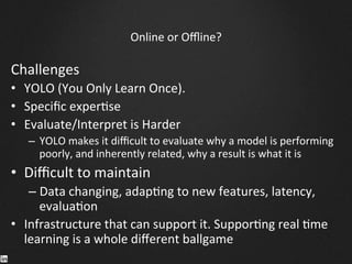 Online	
  or	
  Oﬄine?	
  
Challenges	
  
•  YOLO	
  (You	
  Only	
  Learn	
  Once).	
  	
  
•  Speciﬁc	
  exper9se	
  
•  Evaluate/Interpret	
  is	
  Harder	
  
–  YOLO	
  makes	
  it	
  diﬃcult	
  to	
  evaluate	
  why	
  a	
  model	
  is	
  performing	
  
poorly,	
  and	
  inherently	
  related,	
  why	
  a	
  result	
  is	
  what	
  it	
  is	
  
•  Diﬃcult	
  to	
  maintain	
  
– Data	
  changing,	
  adap9ng	
  to	
  new	
  features,	
  latency,	
  
evalua9on	
  
•  Infrastructure	
  that	
  can	
  support	
  it.	
  Suppor9ng	
  real	
  9me	
  
learning	
  is	
  a	
  whole	
  diﬀerent	
  ballgame	
  
 