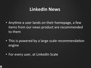 LinkedIn	
  News	
  
•  Any9me	
  a	
  user	
  lands	
  on	
  their	
  homepage,	
  a	
  few	
  
items	
  from	
  our	
  news	
  product	
  are	
  recommended	
  
to	
  them	
  
•  This	
  is	
  powered	
  by	
  a	
  large	
  scale	
  recommenda9on	
  
engine	
  
•  For	
  every	
  user,	
  at	
  LinkedIn	
  Scale	
  
	
  
	
  
	
  
	
  
 