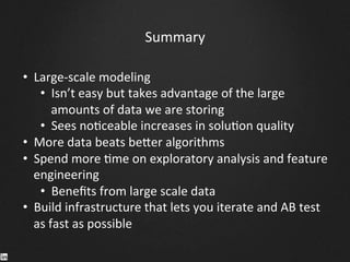 Summary	
  
•  Large-­‐scale	
  modeling	
  	
  
•  Isn’t	
  easy	
  but	
  takes	
  advantage	
  of	
  the	
  large	
  
amounts	
  of	
  data	
  we	
  are	
  storing	
  
•  Sees	
  no9ceable	
  increases	
  in	
  solu9on	
  quality	
  
•  More	
  data	
  beats	
  be^er	
  algorithms	
  
•  Spend	
  more	
  9me	
  on	
  exploratory	
  analysis	
  and	
  feature	
  
engineering	
  
•  Beneﬁts	
  from	
  large	
  scale	
  data	
  
•  Build	
  infrastructure	
  that	
  lets	
  you	
  iterate	
  and	
  AB	
  test	
  
as	
  fast	
  as	
  possible	
  
	
  
 