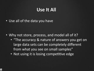 Use	
  It	
  All	
  
•  Use	
  all	
  of	
  the	
  data	
  you	
  have	
  
•  Why	
  not	
  store,	
  process,	
  and	
  model	
  all	
  of	
  it?	
  	
  
•  “The	
  accuracy	
  &	
  nature	
  of	
  answers	
  you	
  get	
  on	
  
large	
  data	
  sets	
  can	
  be	
  completely	
  diﬀerent	
  
from	
  what	
  you	
  see	
  on	
  small	
  samples”	
  
•  Not	
  using	
  it	
  is	
  losing	
  compe99ve	
  edge	
  
	
  
	
  
	
  
 