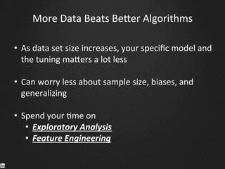 More	
  Data	
  Beats	
  Be^er	
  Algorithms	
  
•  As	
  data	
  set	
  size	
  increases,	
  your	
  speciﬁc	
  model	
  and	
  
the	
  tuning	
  ma^ers	
  a	
  lot	
  less	
  	
  
	
  
•  Can	
  worry	
  less	
  about	
  sample	
  size,	
  biases,	
  and	
  
generalizing	
  
•  Spend	
  your	
  9me	
  on	
  	
  
•  Exploratory	
  Analysis	
  
•  Feature	
  Engineering	
  
	
  
 