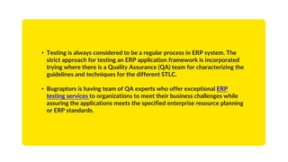 • Testing is always considered to be a regular process in ERP system. The
strict approach for testing an ERP application framework is incorporated
trying where there is a Quality Assurance (QA) team for characterizing the
guidelines and techniques for the different STLC.
• Bugraptors is having team of QA experts who offer exceptional ERP
testing services to organizations to meet their business challenges while
assuring the applications meets the specified enterprise resource planning
or ERP standards.
 