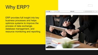 Why ERP?
ERP provides full insight into key
business processes and helps
optimize systems to improve the
process of data exchange,
database management, and
resource monitoring and reporting.
 