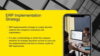 ERP Implementation
Strategy
• ERP implementation strategy is a major decision
made by the company’s executives and
stakeholders.
• It is also a methodology in which the company
mentions its strategic decisions on how to carry out
the implementation and how to choose a path for
ERP deployment.
 