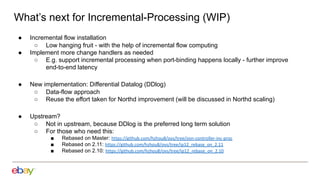 What’s next for Incremental-Processing (WIP)
● Incremental flow installation
○ Low hanging fruit - with the help of incremental flow computing
● Implement more change handlers as needed
○ E.g. support incremental processing when port-binding happens locally - further improve
end-to-end latency
● New implementation: Differential Datalog (DDlog)
○ Data-flow approach
○ Reuse the effort taken for Northd improvement (will be discussed in Northd scaling)
● Upstream?
○ Not in upstream, because DDlog is the preferred long term solution
○ For those who need this:
■ Rebased on Master: https://github.com/hzhou8/ovs/tree/ovn-controller-inc-proc
■ Rebased on 2.11: https://github.com/hzhou8/ovs/tree/ip12_rebase_on_2.11
■ Rebased on 2.10: https://github.com/hzhou8/ovs/tree/ip12_rebase_on_2.10
 