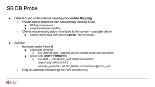 SB DB Probe
● Default 5 sec probe interval causing connection flapping
○ Ovsdb-server response can occasionally exceed 5 sec
■ DB log compression
■ Large transaction handling
○ Clients reconnecting adds more load to the server - cascade failure
■ Clients resync data from server (solved - see next slide)
● Solution
○ Increase probe interval
■ Client side (on HVs)
● ovs-vsctl set open . external_ids:ovn-remote-probe-interval=60000
■ Server side (DON’T FORGET!!)
● ovn-sbctl -- --id=@conn_uuid create Connection 
target="ptcp:6642:0.0.0.0" 
inactivity_probe=0 -- set SB_Global . connections=@conn_uuid
○ Rely on external monitorings for HVs connectivity
 