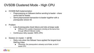 OVSDB Clustered Mode - High CPU
● OVSDB Raft Implementation
○ Preprocessing on followers before sending to leader - share
some load for leader
○ Send preprocessed transaction to leader together with a
prerequisite version ID
● Problem
○ Lots of prerequisite check failure and retry at large scale
■ Different HVs update chassis/port_binding at the same time
through different follower nodes
○ Continuous retry causes 100% CPU
● Solution (in master -> v2.12)
○ Retry only when the follower have applied the largest local
Raft log index
■ Otherwise, the prerequisite is already out-of-date, so don’t
waste CPU
 