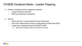OVSDB Clustered Mode - Leader Flapping
● Problem: heartbeat timeout, triggering re-election
○ Large transaction execution
○ Raft log compression (snapshot)
● Solution
○ Quick and dirty: Increase election timeout (hardcode)
○ Short term: Make election timeout configurable at cluster level (WIP)
○ Longer term: Separate thread for Raft RPC (WIP)
■ Still need to configure timeout for snapshot scenarios
 
