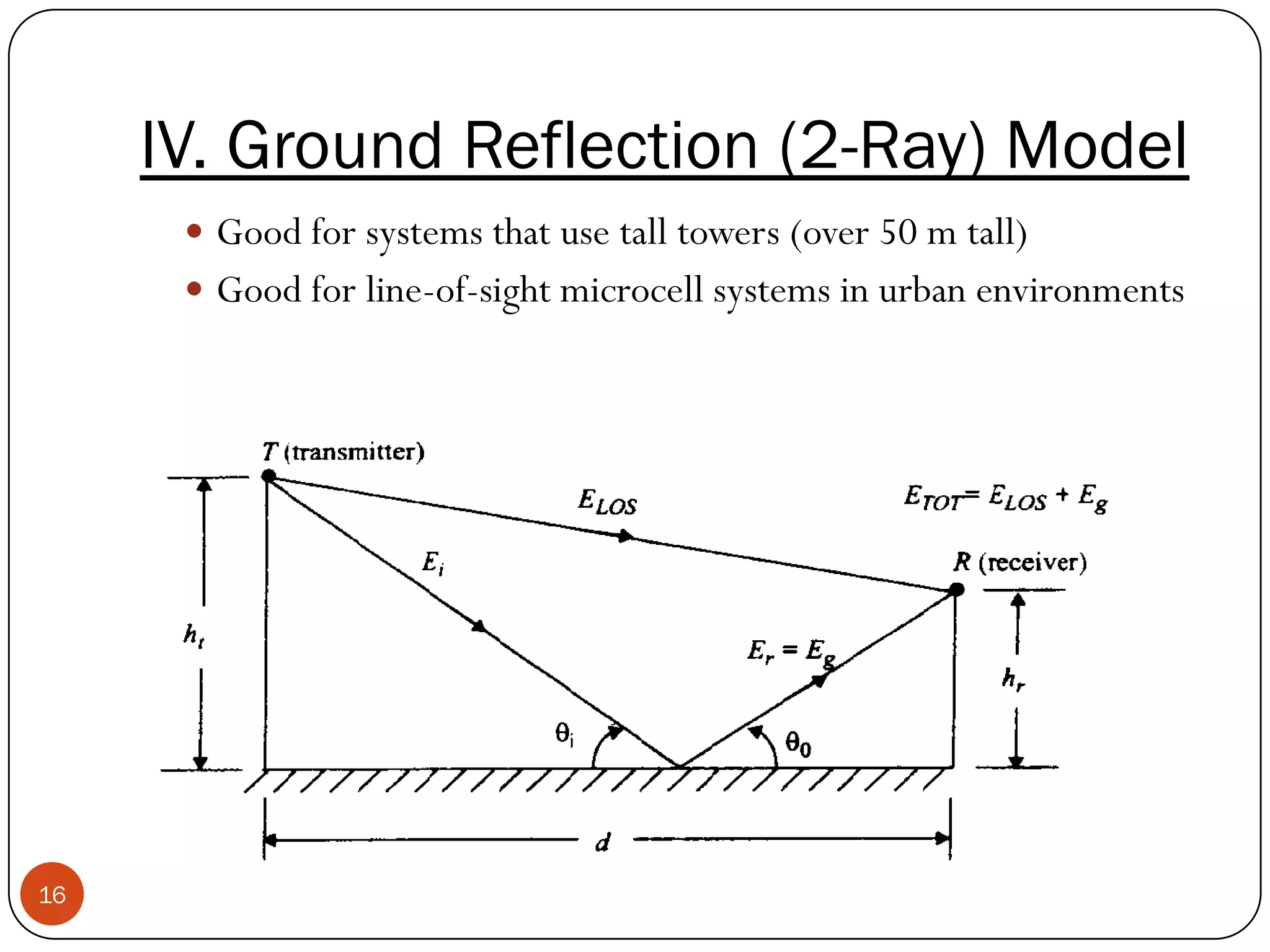 16
IV. Ground Reflection (2-Ray) Model
 Good for systems that use tall towers (over 50 m tall)
 Good for line-of-sight microcell systems in urban environments
 