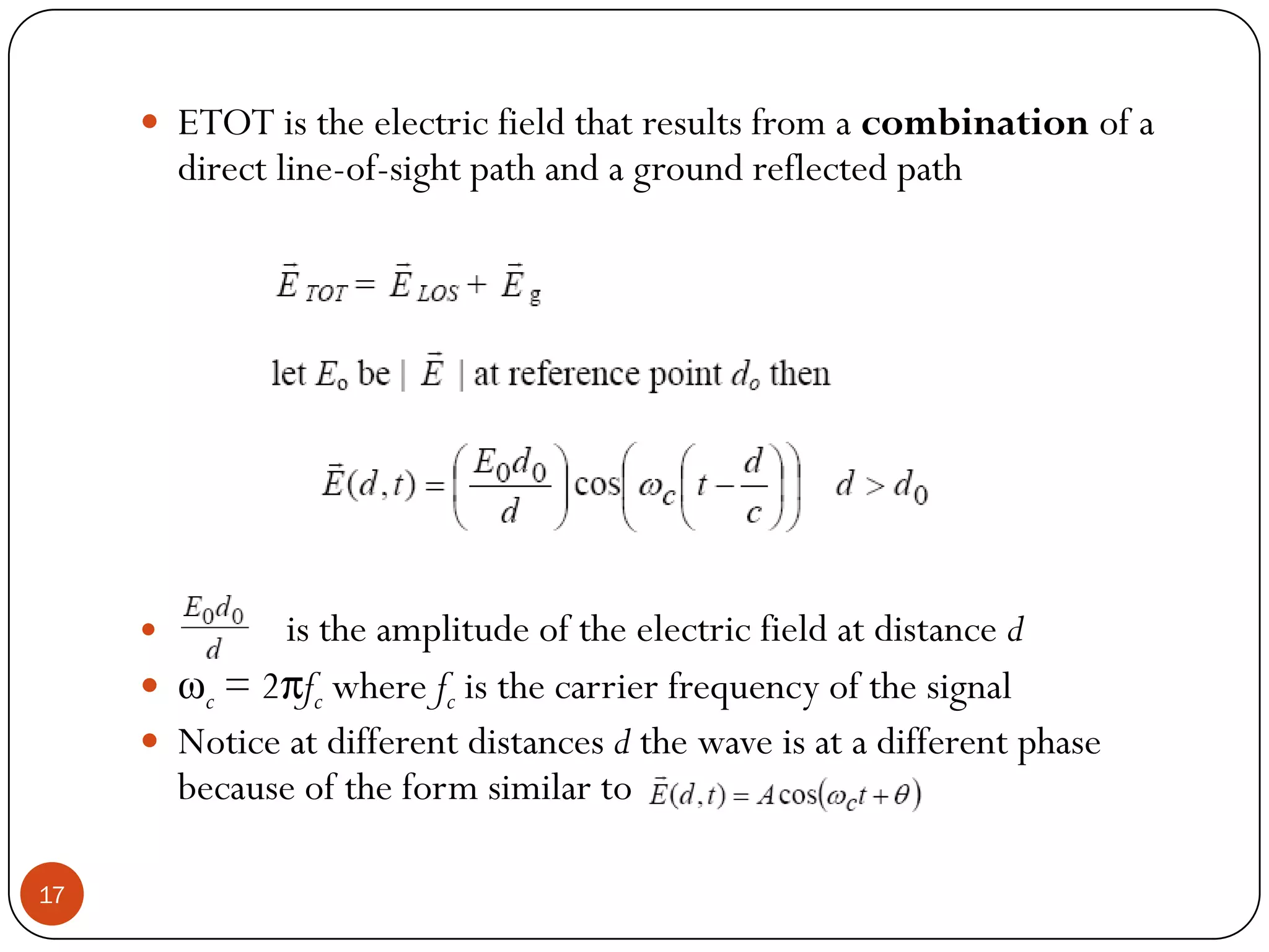17
 ETOT is the electric field that results from a combination of a
direct line-of-sight path and a ground reflected path
 is the amplitude of the electric field at distance d
 ωc = 2πfc where fc is the carrier frequency of the signal
 Notice at different distances d the wave is at a different phase
because of the form similar to
 