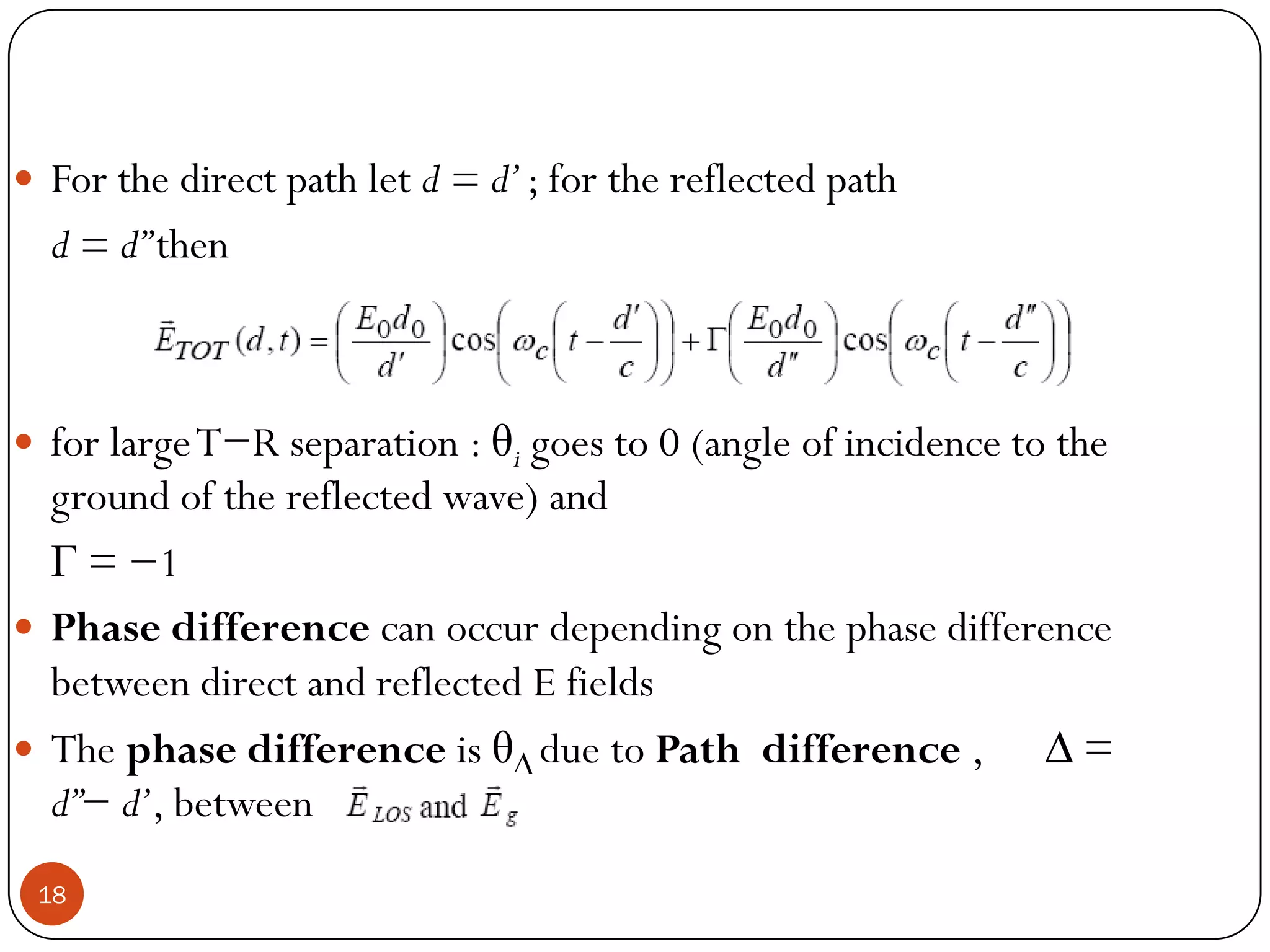 18
 For the direct path let d = d’; for the reflected path
d = d”then
 for largeT−R separation : θi goes to 0 (angle of incidence to the
ground of the reflected wave) and
Γ = −1
 Phase difference can occur depending on the phase difference
between direct and reflected E fields
 The phase difference is θ∆ due to Path difference , ∆ =
d”− d’, between
 