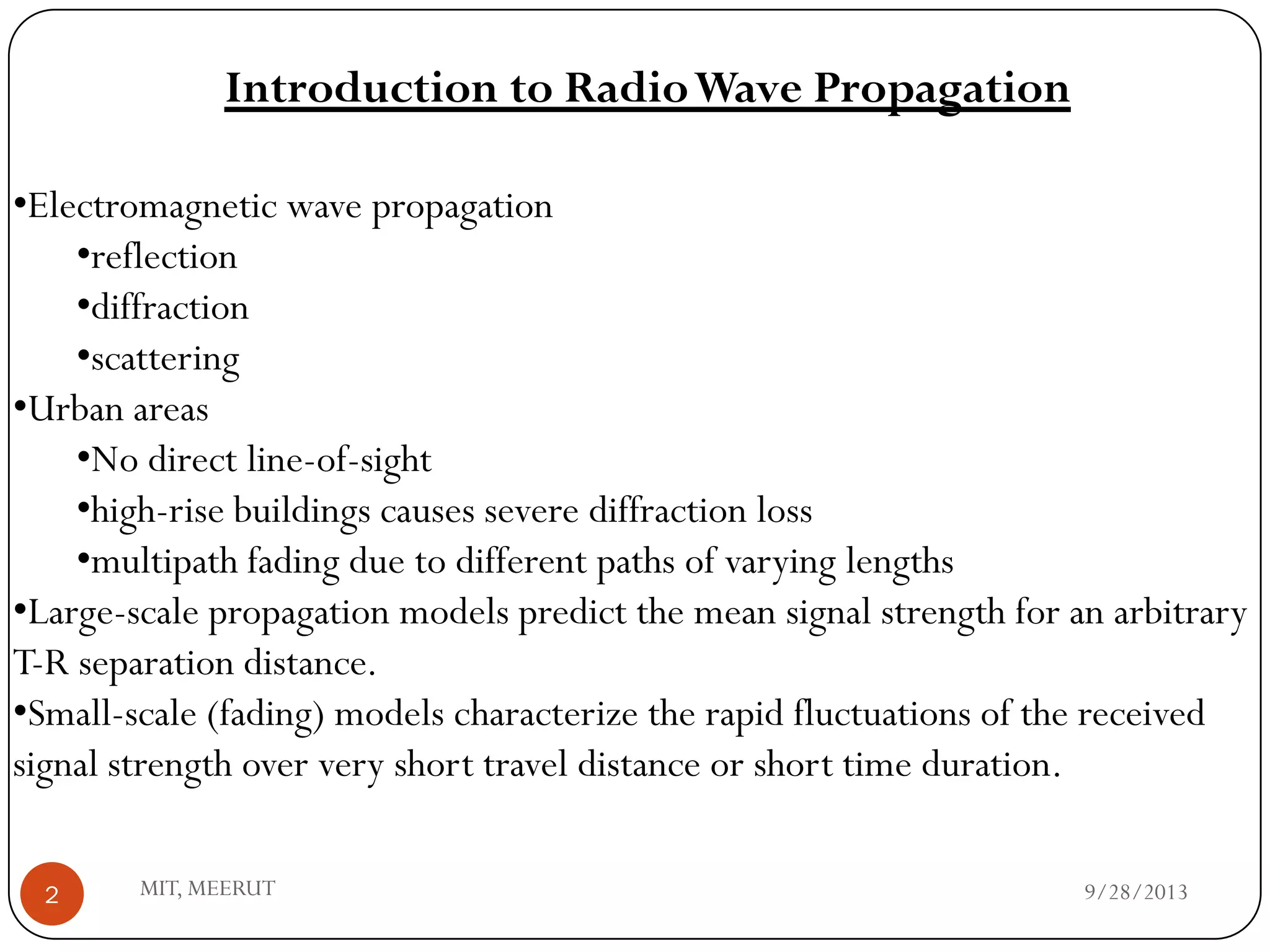 9/28/2013MIT, MEERUT2
•Electromagnetic wave propagation
•reflection
•diffraction
•scattering
•Urban areas
•No direct line-of-sight
•high-rise buildings causes severe diffraction loss
•multipath fading due to different paths of varying lengths
•Large-scale propagation models predict the mean signal strength for an arbitrary
T-R separation distance.
•Small-scale (fading) models characterize the rapid fluctuations of the received
signal strength over very short travel distance or short time duration.
Introduction to RadioWave Propagation
 