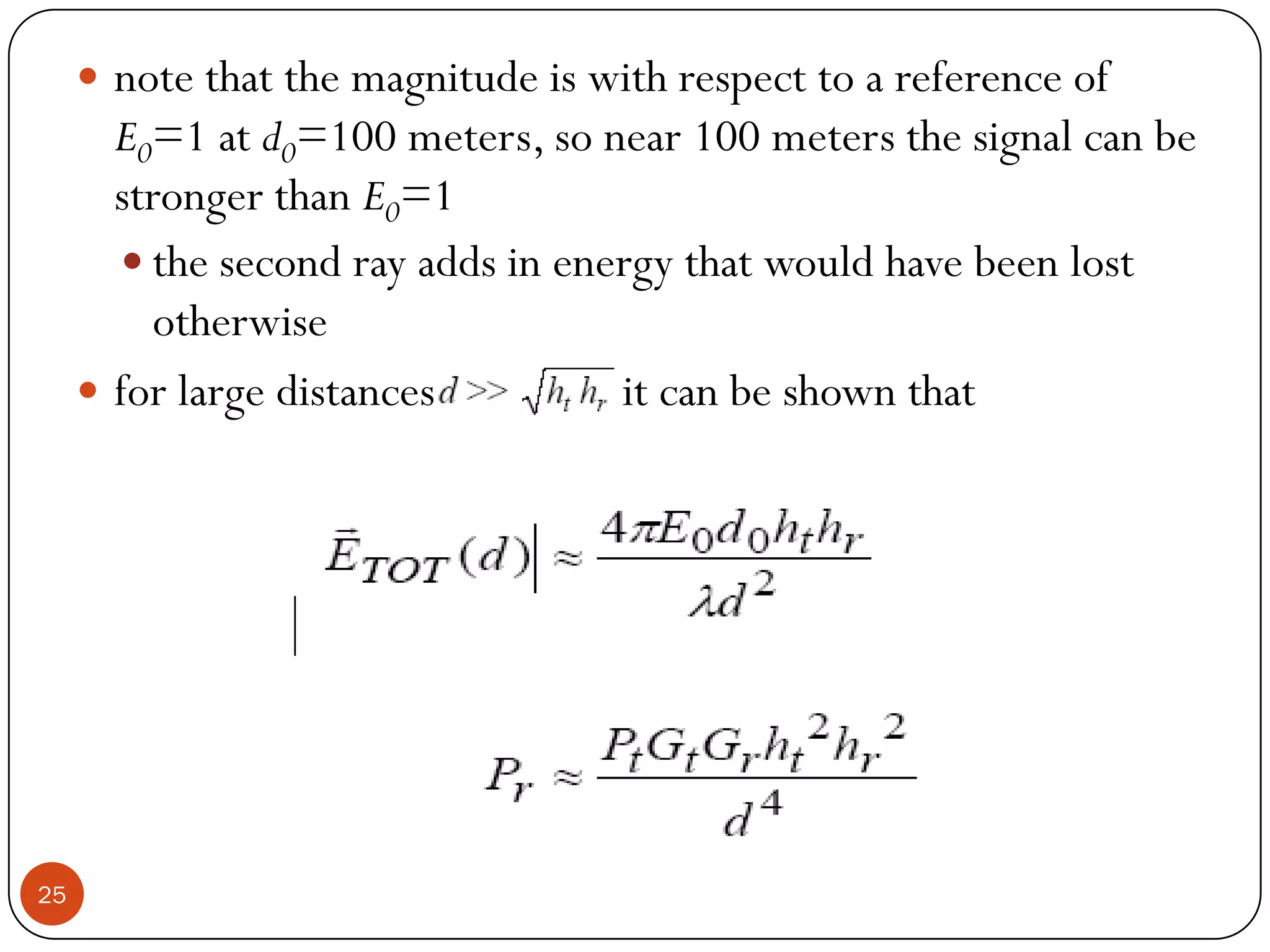 25
 note that the magnitude is with respect to a reference of
E0=1 at d0=100 meters, so near 100 meters the signal can be
stronger than E0=1
 the second ray adds in energy that would have been lost
otherwise
 for large distances it can be shown that
 