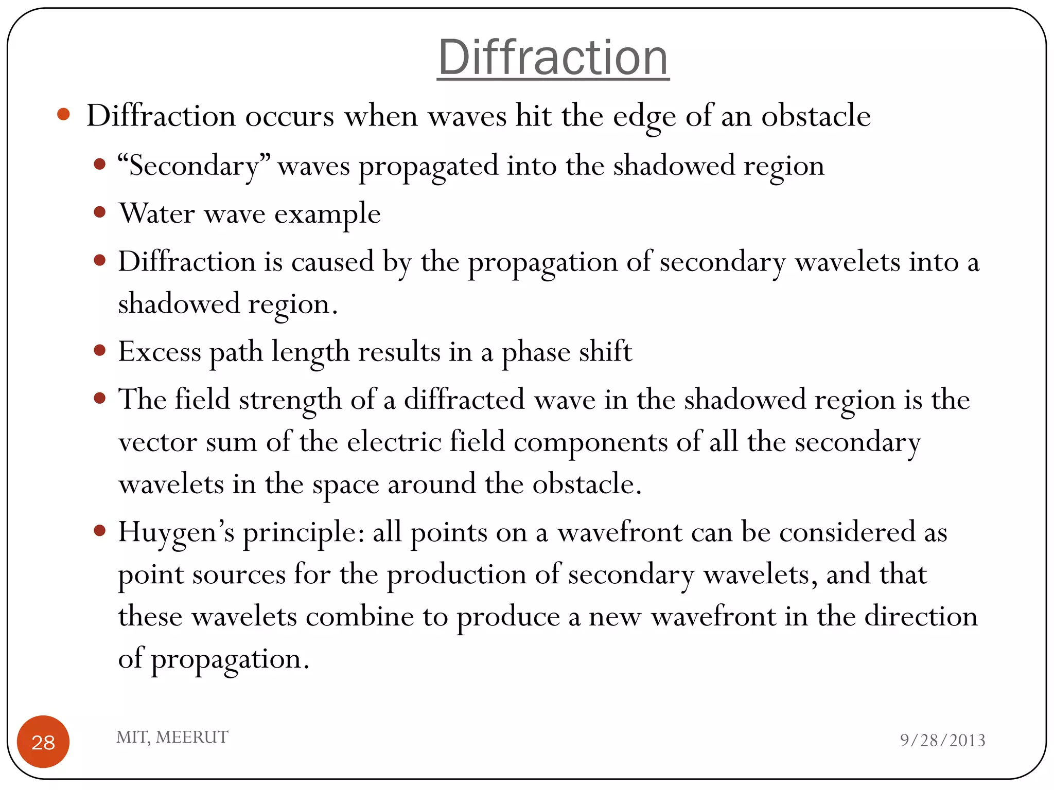 Diffraction
9/28/2013MIT, MEERUT28
 Diffraction occurs when waves hit the edge of an obstacle
 “Secondary” waves propagated into the shadowed region
 Water wave example
 Diffraction is caused by the propagation of secondary wavelets into a
shadowed region.
 Excess path length results in a phase shift
 The field strength of a diffracted wave in the shadowed region is the
vector sum of the electric field components of all the secondary
wavelets in the space around the obstacle.
 Huygen’s principle: all points on a wavefront can be considered as
point sources for the production of secondary wavelets, and that
these wavelets combine to produce a new wavefront in the direction
of propagation.
 