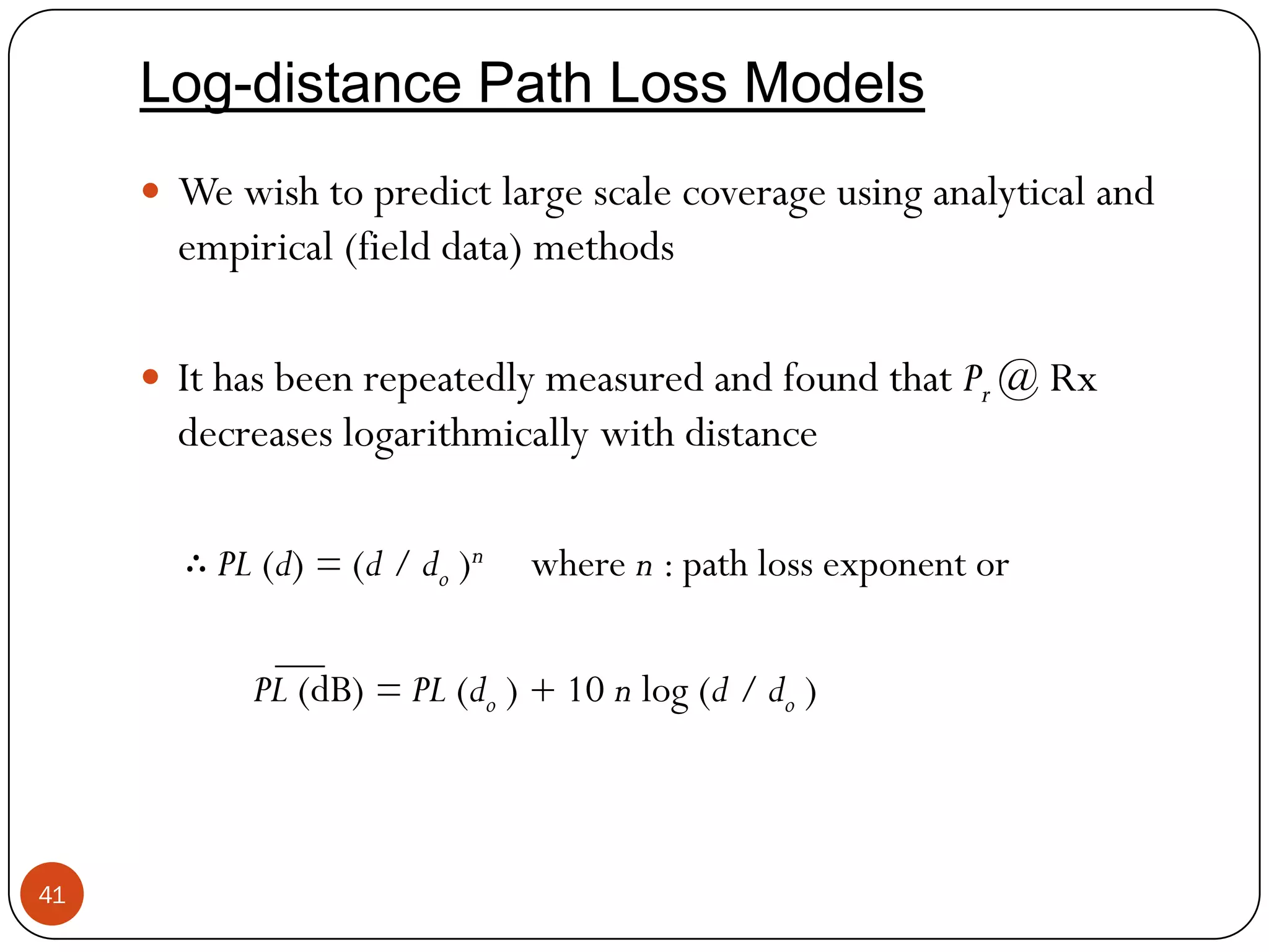 41
Log-distance Path Loss Models
 We wish to predict large scale coverage using analytical and
empirical (field data) methods
 It has been repeatedly measured and found that Pr @ Rx
decreases logarithmically with distance
∴ PL (d) = (d / do )n where n : path loss exponent or
PL (dB) = PL (do ) + 10 n log (d / do )
 