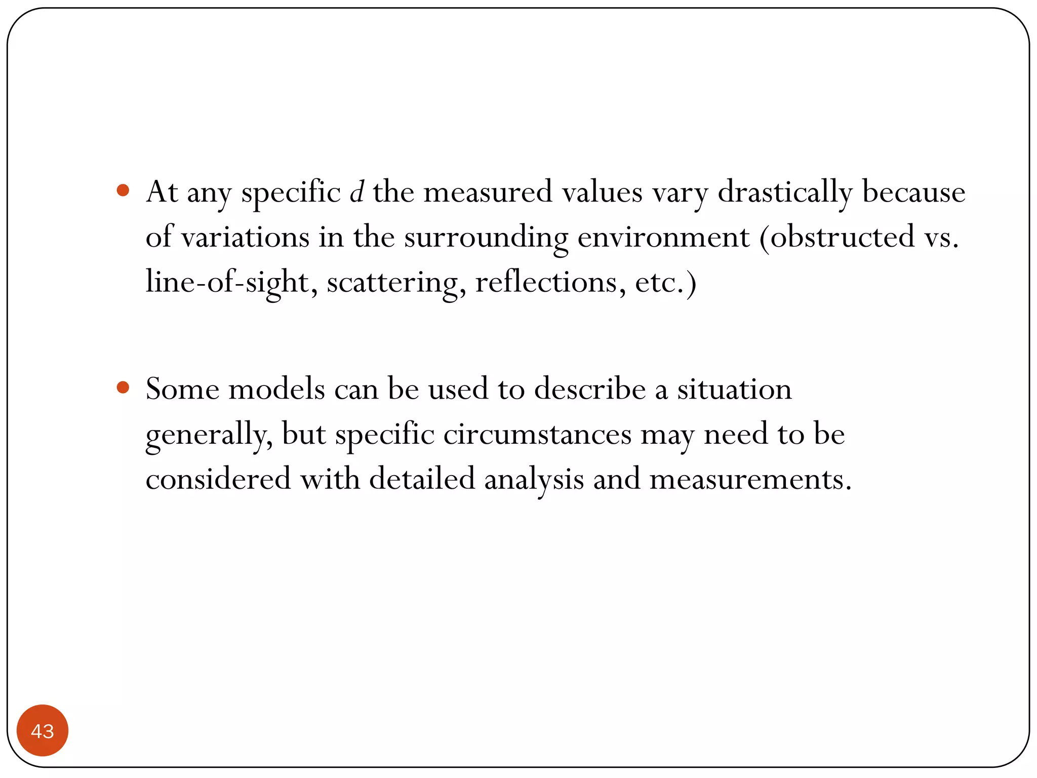 43
 At any specific d the measured values vary drastically because
of variations in the surrounding environment (obstructed vs.
line-of-sight, scattering, reflections, etc.)
 Some models can be used to describe a situation
generally, but specific circumstances may need to be
considered with detailed analysis and measurements.
 