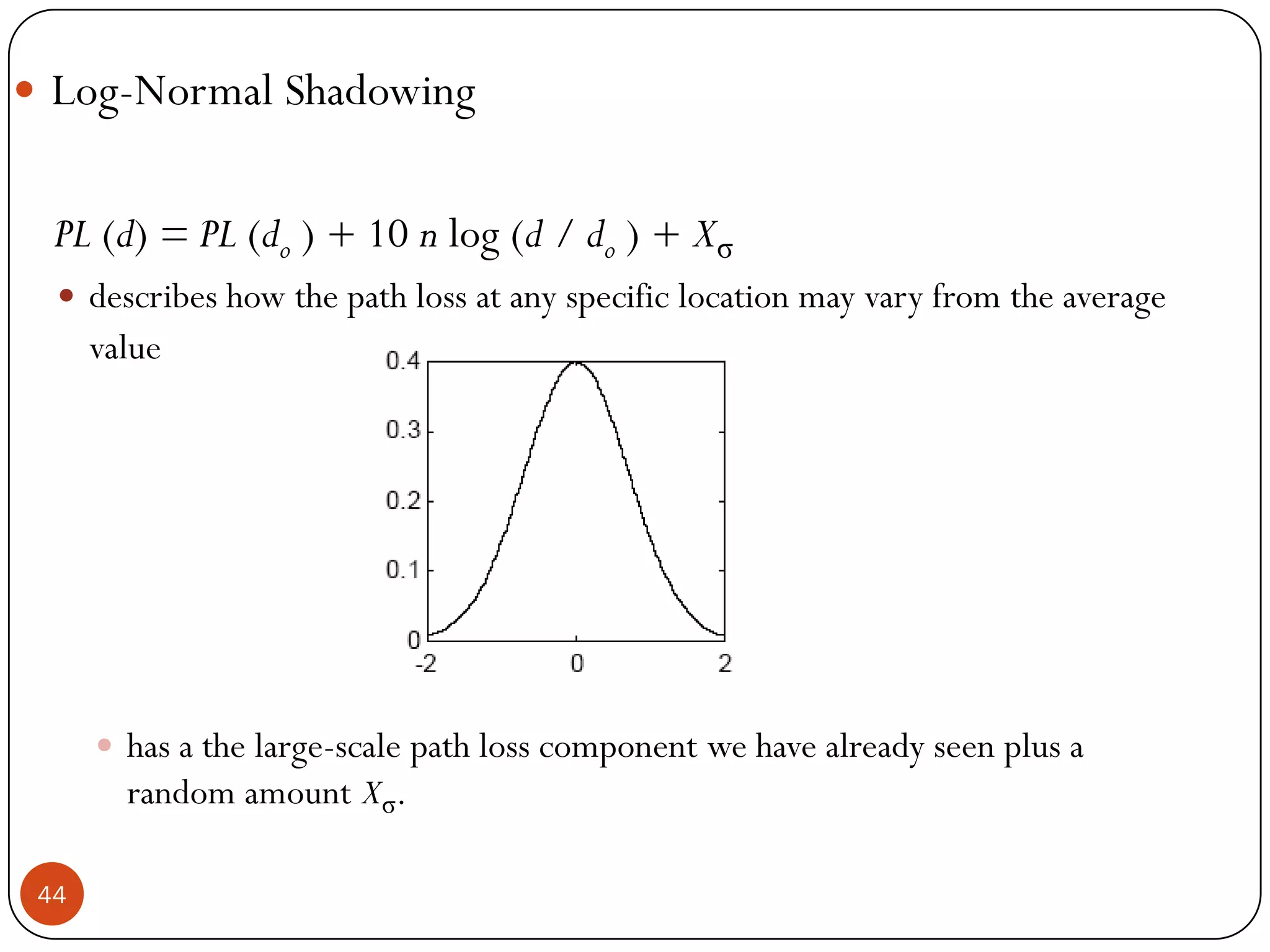 44
 Log-Normal Shadowing
PL (d) = PL (do ) + 10 n log (d / do ) + Xσ
 describes how the path loss at any specific location may vary from the average
value
 has a the large-scale path loss component we have already seen plus a
random amount Xσ.
 
