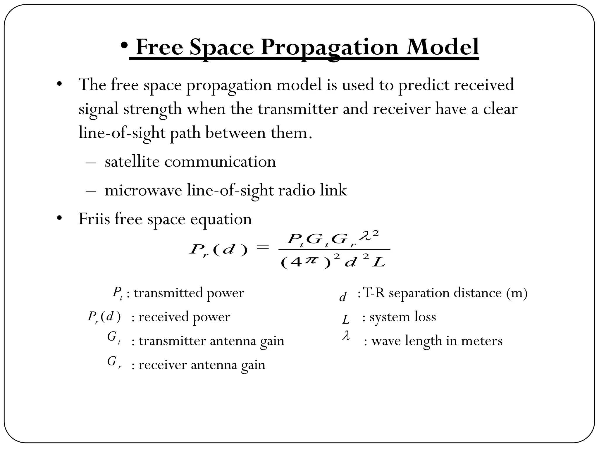 • Free Space Propagation Model
• The free space propagation model is used to predict received
signal strength when the transmitter and receiver have a clear
line-of-sight path between them.
– satellite communication
– microwave line-of-sight radio link
• Friis free space equation
: transmitted power :T-R separation distance (m)
: received power : system loss
: transmitter antenna gain : wave length in meters
: receiver antenna gain
Ld
GGP
dP rtt
r 22
2
)4(
)(
t
P
)(dPr
t
G
r
G
d
L
 