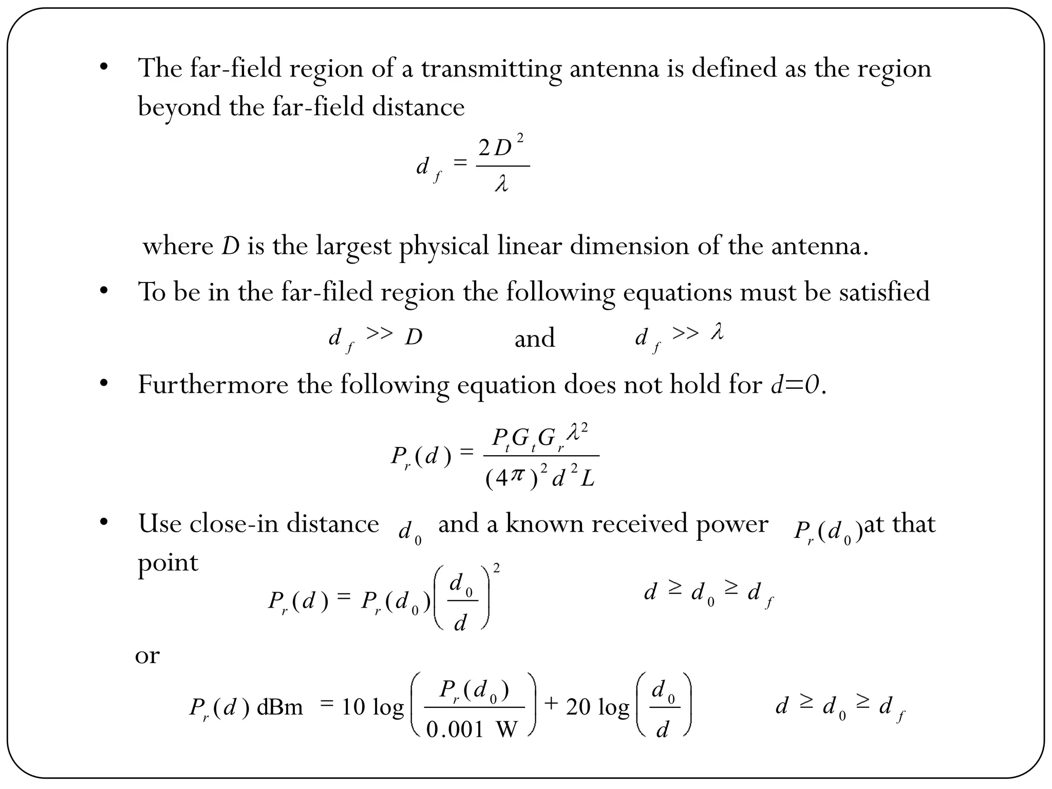 • The far-field region of a transmitting antenna is defined as the region
beyond the far-field distance
where D is the largest physical linear dimension of the antenna.
• To be in the far-filed region the following equations must be satisfied
and
• Furthermore the following equation does not hold for d=0.
• Use close-in distance and a known received power at that
point
or
2
2 D
d f
Dd f f
d
Ld
GGP
dP rtt
r 22
2
)4(
)(
0
d )( 0
dPr
2
0
0
)()(
d
d
dPdP rr
f
ddd 0
d
ddP
dP r
r
00
log20
W001.0
)(
log10dBm)( f
ddd 0
 