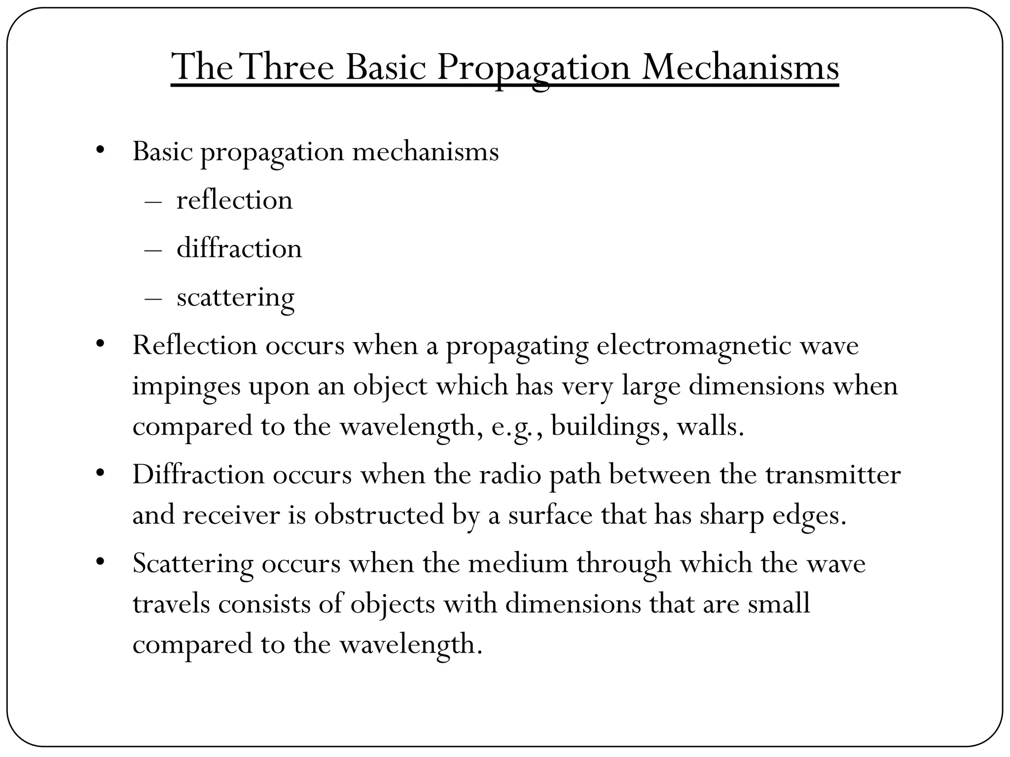 TheThree Basic Propagation Mechanisms
• Basic propagation mechanisms
– reflection
– diffraction
– scattering
• Reflection occurs when a propagating electromagnetic wave
impinges upon an object which has very large dimensions when
compared to the wavelength, e.g., buildings, walls.
• Diffraction occurs when the radio path between the transmitter
and receiver is obstructed by a surface that has sharp edges.
• Scattering occurs when the medium through which the wave
travels consists of objects with dimensions that are small
compared to the wavelength.
 