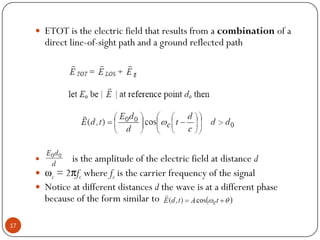 17
 ETOT is the electric field that results from a combination of a
direct line-of-sight path and a ground reflected path
 is the amplitude of the electric field at distance d
 ωc = 2πfc where fc is the carrier frequency of the signal
 Notice at different distances d the wave is at a different phase
because of the form similar to
 