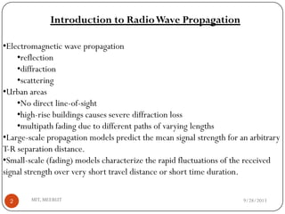 9/28/2013MIT, MEERUT2
•Electromagnetic wave propagation
•reflection
•diffraction
•scattering
•Urban areas
•No direct line-of-sight
•high-rise buildings causes severe diffraction loss
•multipath fading due to different paths of varying lengths
•Large-scale propagation models predict the mean signal strength for an arbitrary
T-R separation distance.
•Small-scale (fading) models characterize the rapid fluctuations of the received
signal strength over very short travel distance or short time duration.
Introduction to RadioWave Propagation
 