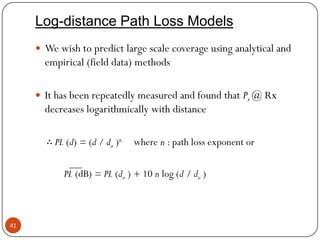 41
Log-distance Path Loss Models
 We wish to predict large scale coverage using analytical and
empirical (field data) methods
 It has been repeatedly measured and found that Pr @ Rx
decreases logarithmically with distance
∴ PL (d) = (d / do )n where n : path loss exponent or
PL (dB) = PL (do ) + 10 n log (d / do )
 