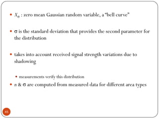 45
 Xσ : zero mean Gaussian random variable, a “bell curve”
 σ is the standard deviation that provides the second parameter for
the distribution
 takes into account received signal strength variations due to
shadowing
 measurements verify this distribution
 n & σ are computed from measured data for different area types
 