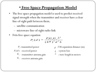 • Free Space Propagation Model
• The free space propagation model is used to predict received
signal strength when the transmitter and receiver have a clear
line-of-sight path between them.
– satellite communication
– microwave line-of-sight radio link
• Friis free space equation
: transmitted power :T-R separation distance (m)
: received power : system loss
: transmitter antenna gain : wave length in meters
: receiver antenna gain
Ld
GGP
dP rtt
r 22
2
)4(
)(
t
P
)(dPr
t
G
r
G
d
L
 