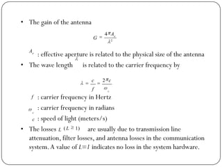 • The gain of the antenna
: effective aperture is related to the physical size of the antenna
• The wave length is related to the carrier frequency by
: carrier frequency in Hertz
: carrier frequency in radians
: speed of light (meters/s)
• The losses are usually due to transmission line
attenuation, filter losses, and antenna losses in the communication
system.A value of L=1 indicates no loss in the system hardware.
2
4 e
A
G
e
A
c
c
f
c 2
f
c
c
L )1( L
 