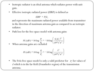 • Isotropic radiator is an ideal antenna which radiates power with unit
gain.
• Effective isotropic radiated power (EIRP) is defined as
and represents the maximum radiated power available from transmitter
in the direction of maximum antenna gain as compared to an isotropic
radiator.
• Path loss for the free space model with antenna gains
• When antenna gains are excluded
• The Friis free space model is only a valid predictor for for values of
d which is in the far-field (Fraunhofer region) of the transmission
antenna.
tt
GPEIRP
22
2
)4(
log10log10)(
d
GG
P
P
dBPL rt
r
t
22
2
)4(
log10log10)(
dP
P
dBPL
r
t
r
P
 