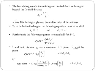 • The far-field region of a transmitting antenna is defined as the region
beyond the far-field distance
where D is the largest physical linear dimension of the antenna.
• To be in the far-filed region the following equations must be satisfied
and
• Furthermore the following equation does not hold for d=0.
• Use close-in distance and a known received power at that
point
or
2
2 D
d f
Dd f f
d
Ld
GGP
dP rtt
r 22
2
)4(
)(
0
d )( 0
dPr
2
0
0
)()(
d
d
dPdP rr
f
ddd 0
d
ddP
dP r
r
00
log20
W001.0
)(
log10dBm)( f
ddd 0
 