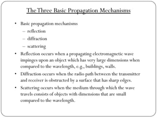 TheThree Basic Propagation Mechanisms
• Basic propagation mechanisms
– reflection
– diffraction
– scattering
• Reflection occurs when a propagating electromagnetic wave
impinges upon an object which has very large dimensions when
compared to the wavelength, e.g., buildings, walls.
• Diffraction occurs when the radio path between the transmitter
and receiver is obstructed by a surface that has sharp edges.
• Scattering occurs when the medium through which the wave
travels consists of objects with dimensions that are small
compared to the wavelength.
 