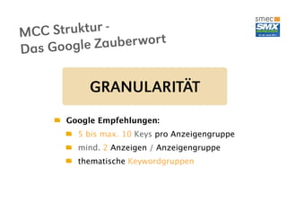 MC C Struktur -
Das Google Z auber wor t


            GRANULARITÄT
       Google Empfehlungen:
         5 bis max. 10 Keys pro Anzeigengruppe
         mind. 2 Anzeigen / Anzeigengruppe
         thematische Keywordgruppen
 