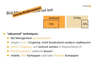 !
                ent ist tot
                               t
                        e me n
 id LMgabe agem
                     ag
B a n le n Bid Man

                                       Aufwand     Erfolg

                                       70%                   30%


“advanced” techniques:
  Bid Management (automatisiert)
  (Hyper-) Geo Targeting: nicht bundesland sondern stadtbasiert
  ethnic Targeting: auf türkisch werben in Deutschland (?)
  Positionsgebote vielleicht besser?
  mobile: iPad Kampagne und/oder Android Kampagne
 