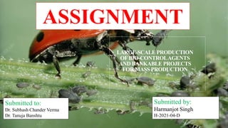 LARGE-SCALE PRODUCTION
OFBIO-CONTROLAGENTS
AND BANKABLE PROJECTS
FOR MASS PRODUCTION
Submitted to:
Dr. Subhash Chander Verma
Dr. Tanuja Banshtu
Submitted by:
Harmanjot Singh
H-2021-04-D
ASSIGNMENT
 